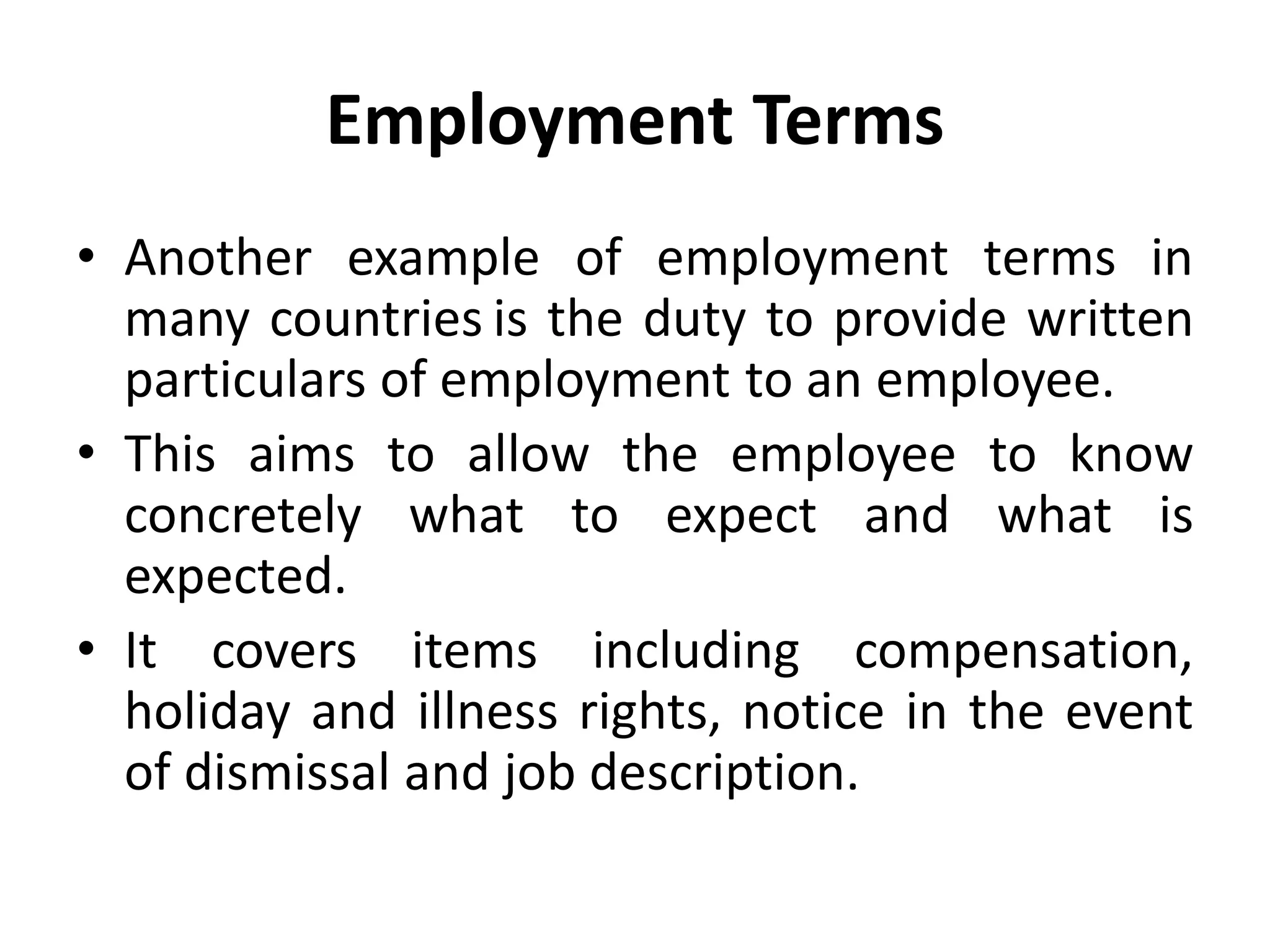 Employment Terms
• Another example of employment terms in
many countries is the duty to provide written
particulars of employment to an employee.
• This aims to allow the employee to know
concretely what to expect and what is
expected.
• It covers items including compensation,
holiday and illness rights, notice in the event
of dismissal and job description.
 
