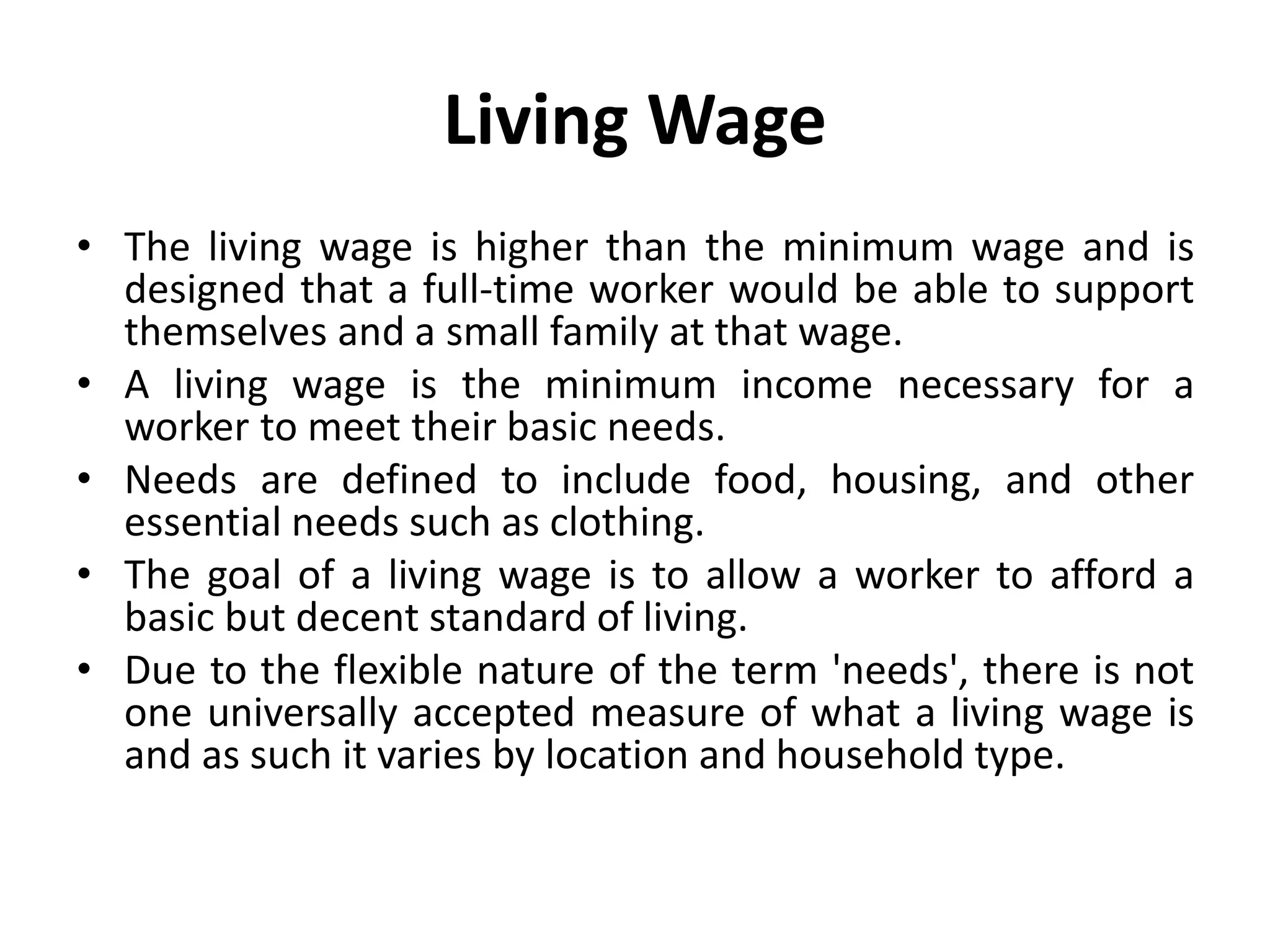 Living Wage
• The living wage is higher than the minimum wage and is
designed that a full-time worker would be able to support
themselves and a small family at that wage.
• A living wage is the minimum income necessary for a
worker to meet their basic needs.
• Needs are defined to include food, housing, and other
essential needs such as clothing.
• The goal of a living wage is to allow a worker to afford a
basic but decent standard of living.
• Due to the flexible nature of the term 'needs', there is not
one universally accepted measure of what a living wage is
and as such it varies by location and household type.
 