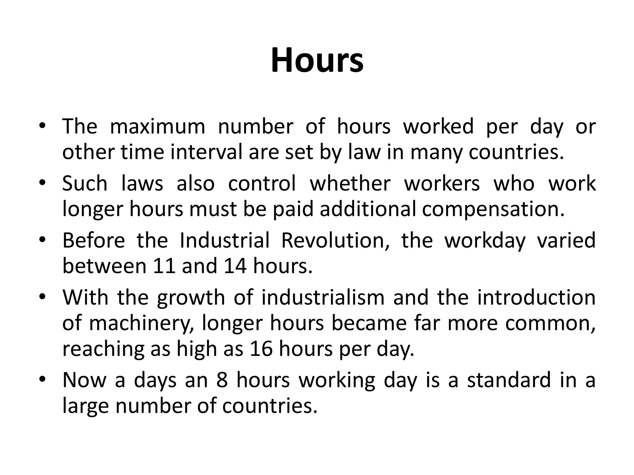 Hours
• The maximum number of hours worked per day or
other time interval are set by law in many countries.
• Such laws also control whether workers who work
longer hours must be paid additional compensation.
• Before the Industrial Revolution, the workday varied
between 11 and 14 hours.
• With the growth of industrialism and the introduction
of machinery, longer hours became far more common,
reaching as high as 16 hours per day.
• Now a days an 8 hours working day is a standard in a
large number of countries.
 