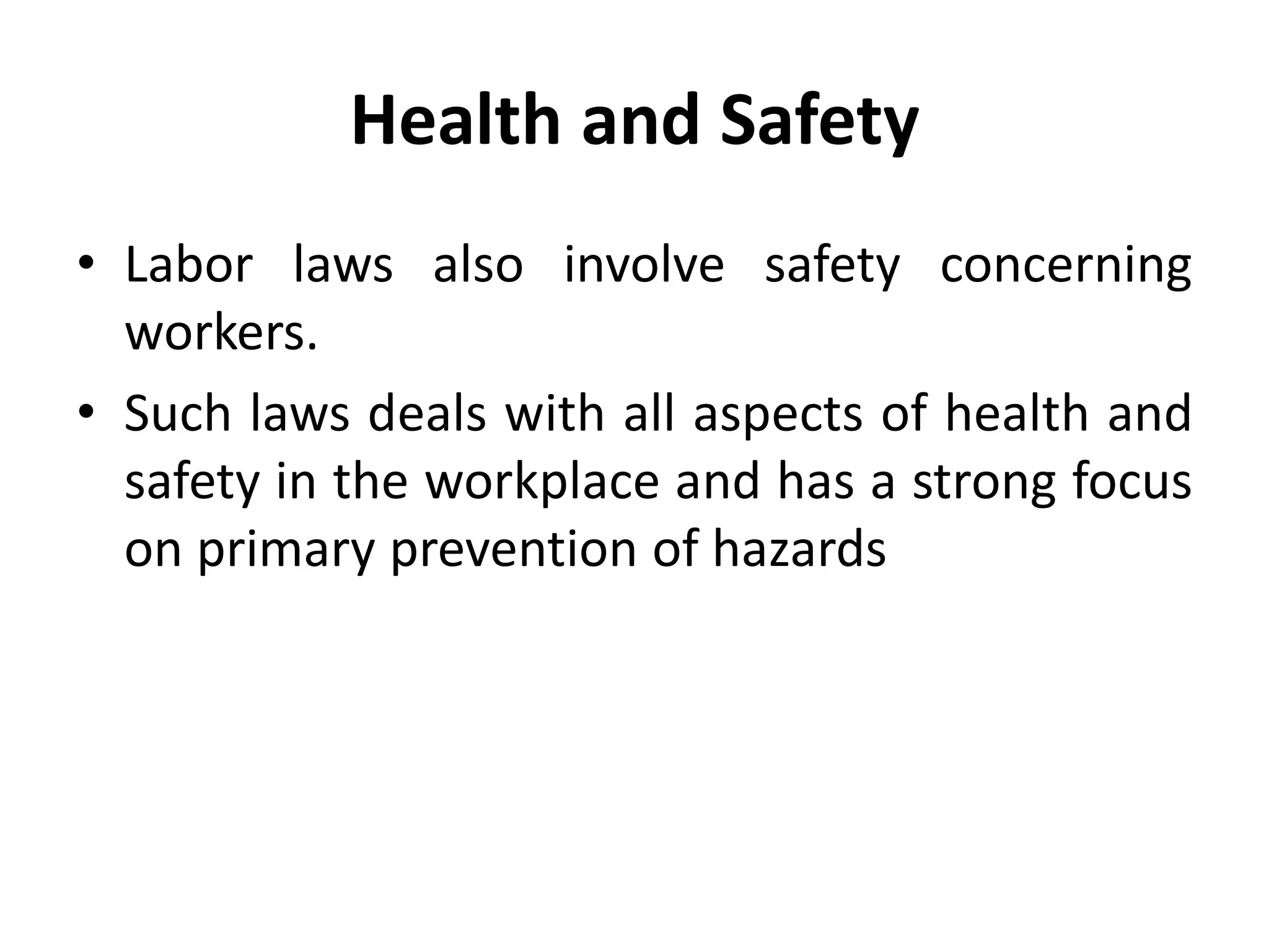Health and Safety
• Labor laws also involve safety concerning
workers.
• Such laws deals with all aspects of health and
safety in the workplace and has a strong focus
on primary prevention of hazards
 