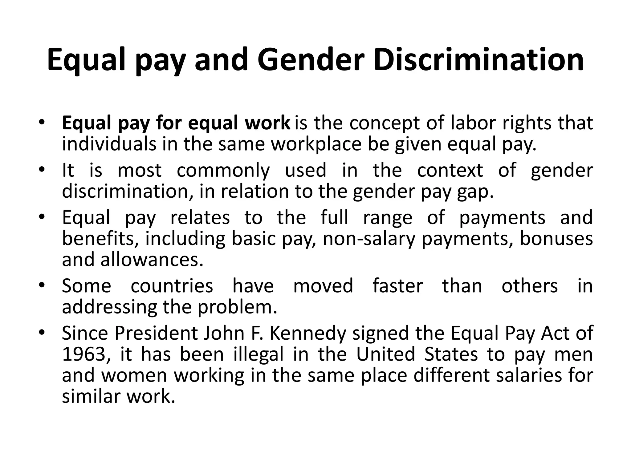 Equal pay and Gender Discrimination
• Equal pay for equal work is the concept of labor rights that
individuals in the same workplace be given equal pay.
• It is most commonly used in the context of gender
discrimination, in relation to the gender pay gap.
• Equal pay relates to the full range of payments and
benefits, including basic pay, non-salary payments, bonuses
and allowances.
• Some countries have moved faster than others in
addressing the problem.
• Since President John F. Kennedy signed the Equal Pay Act of
1963, it has been illegal in the United States to pay men
and women working in the same place different salaries for
similar work.
 