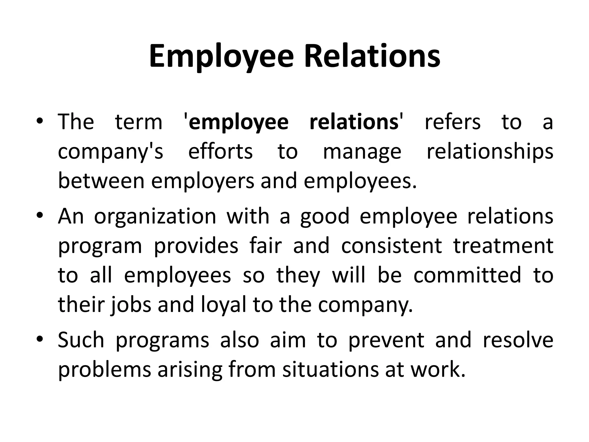 Employee Relations
• The term 'employee relations' refers to a
company's efforts to manage relationships
between employers and employees.
• An organization with a good employee relations
program provides fair and consistent treatment
to all employees so they will be committed to
their jobs and loyal to the company.
• Such programs also aim to prevent and resolve
problems arising from situations at work.
 
