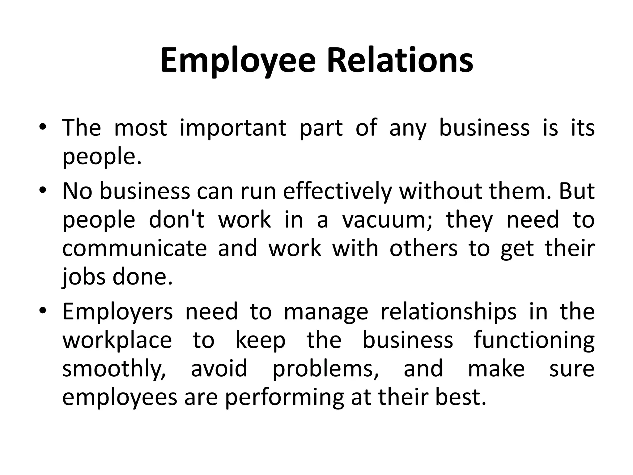 Employee Relations
• The most important part of any business is its
people.
• No business can run effectively without them. But
people don't work in a vacuum; they need to
communicate and work with others to get their
jobs done.
• Employers need to manage relationships in the
workplace to keep the business functioning
smoothly, avoid problems, and make sure
employees are performing at their best.
 