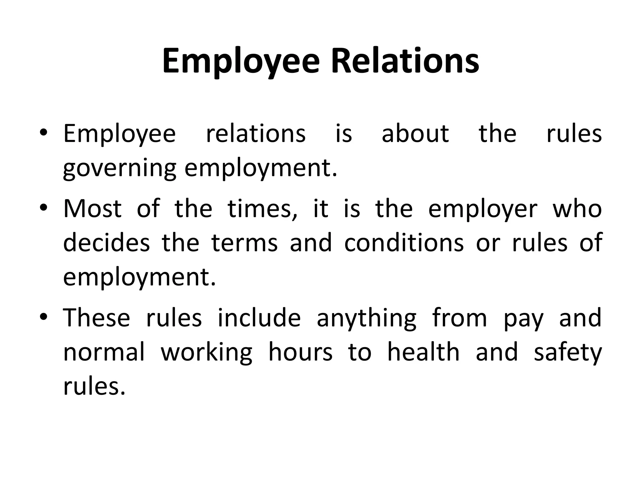 Employee Relations
• Employee relations is about the rules
governing employment.
• Most of the times, it is the employer who
decides the terms and conditions or rules of
employment.
• These rules include anything from pay and
normal working hours to health and safety
rules.
 