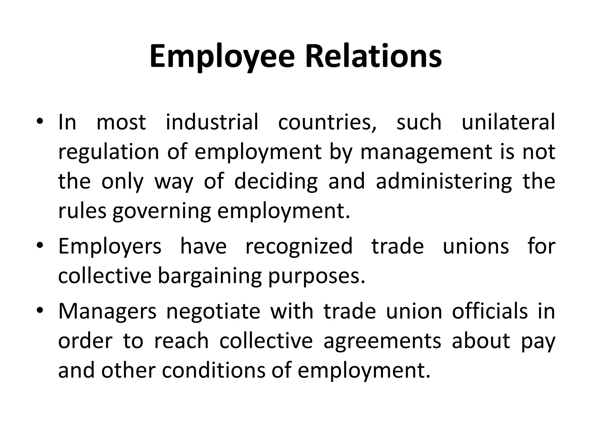 Employee Relations
• In most industrial countries, such unilateral
regulation of employment by management is not
the only way of deciding and administering the
rules governing employment.
• Employers have recognized trade unions for
collective bargaining purposes.
• Managers negotiate with trade union officials in
order to reach collective agreements about pay
and other conditions of employment.
 