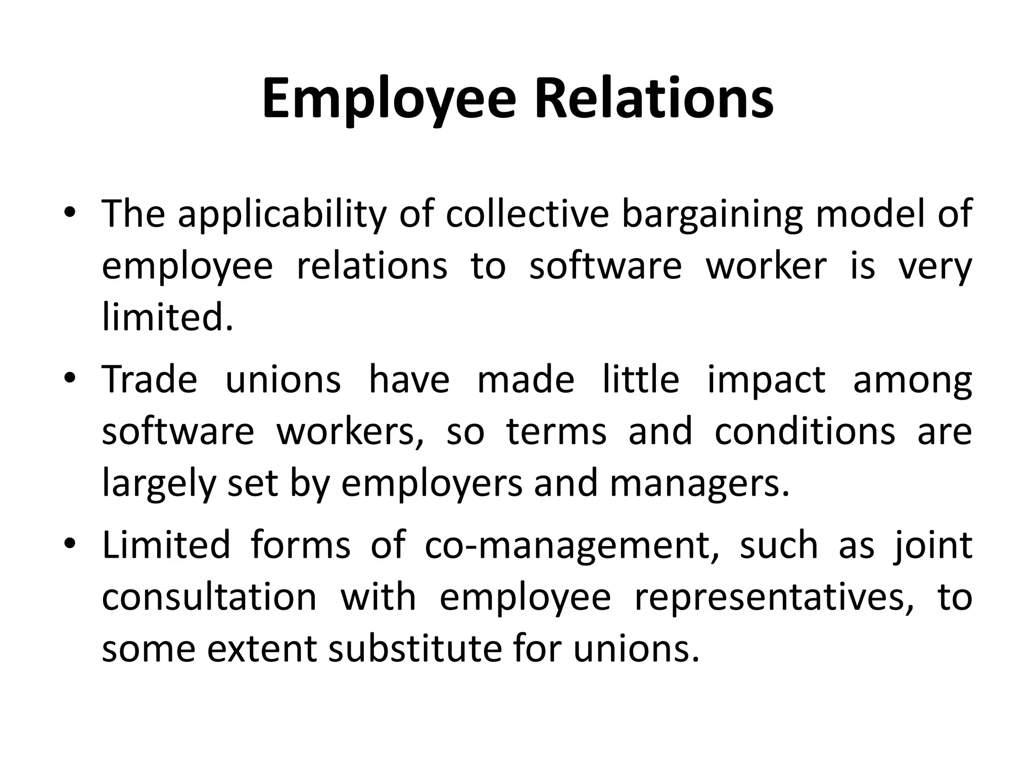 Employee Relations
• The applicability of collective bargaining model of
employee relations to software worker is very
limited.
• Trade unions have made little impact among
software workers, so terms and conditions are
largely set by employers and managers.
• Limited forms of co-management, such as joint
consultation with employee representatives, to
some extent substitute for unions.
 