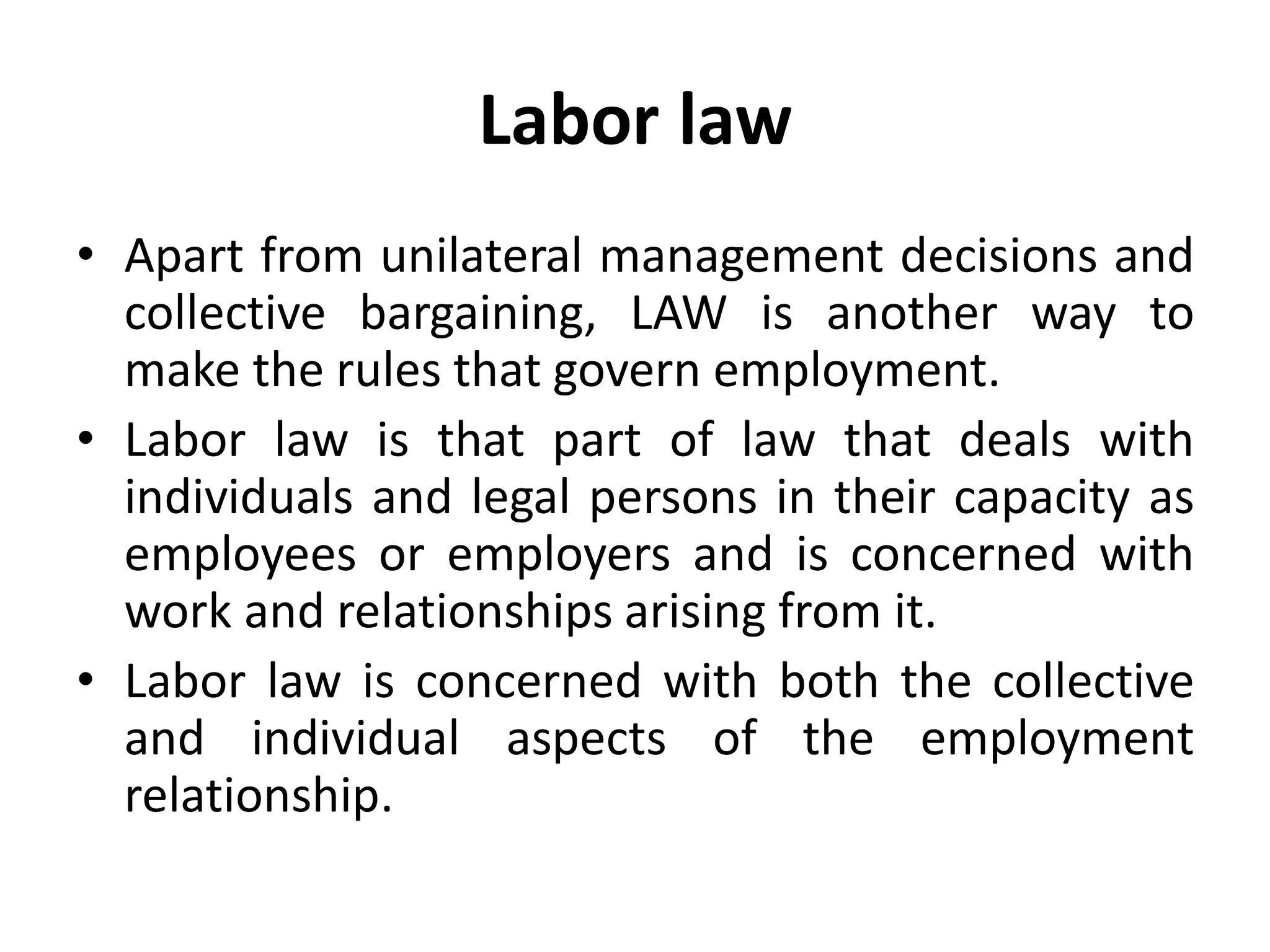 Labor law
• Apart from unilateral management decisions and
collective bargaining, LAW is another way to
make the rules that govern employment.
• Labor law is that part of law that deals with
individuals and legal persons in their capacity as
employees or employers and is concerned with
work and relationships arising from it.
• Labor law is concerned with both the collective
and individual aspects of the employment
relationship.
 