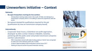 Nationaly
- No open lineworkers training for line workers
- A lineworkers training center exist in the south of Chile, but belongs to a
transmission company which is not willing to share this experience with the
sector
- No national standard for qualifications required for this job
(qualifications by now are transmission company-based)
Internationaly
- Corporación Tener Futuro, a Colombian non-profit organization,
developed by 2015 a similar initiative in Medellin, Colombia,
partnering with the public sector and private transmission companies
and their subcontractors
- 500+ lineworkers trained with state funding (plenty of which have emigrated
to Chile due to the demand of this job in Chile)
- A total of approximately 8,000 lineworkers trained since 2017
- Starting its second women-focused lineworker training
Fuente: Corporación Tener Futuro
Lineworkers initiative – Context
 