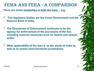 FEMA AND FERA –A comparison
There are some similarities in both the laws, e.g.
 The regulatory bodies are the Union Government and the
Reserve Bank of India.
 The Directorate of Enforcement continues to be the
agency for enforcement of the provisions of the Act,
including coercive measures such as search and seizure
action
 Wide applicability of the law i.e. to the whole of India as
well as to certain extra-territorial jurisdictions
12/20/24 pramila shrivastav 10
 