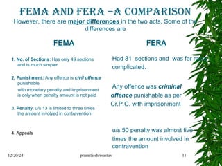 FEMA AND FERA –A comparison
However, there are major differences in the two acts. Some of the
differences are
FEMA
1. No. of Sections: Has only 49 sections
and is much simpler.
2. Punishment: Any offence is civil offence
punishable
with monetary penalty and imprisonment
is only when penalty amount is not paid
3. Penalty: u/s 13 is limited to three times
the amount involved in contravention
4. Appeals
FERA
Had 81 sections and was far more
complicated.
Any offence was criminal
offence punishable as per
Cr.P.C. with imprisonment
u/s 50 penalty was almost five
times the amount involved in
contravention
12/20/24 pramila shrivastav 11
 