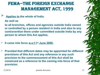 FEMA--THE FOREIGN EXCHANGE
MANAGEMENT ACT, 1999
 Applies to the whole of India.
As well as
to all branches, offices and agencies outside India owned
or controlled by a person resident in India and also to any
contravention there under committed outside India by any
person to whom this Act applies.
 It came into force w.e.f.1st
June 2000.
 Provided that different dates may be appointed for different
provisions of this Act and any reference in any such
provision to the commencement of this Act shall be
construed as a reference to the coming into force of that
provision.
12/20/24 pramila shrivastav 13
 