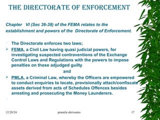 The directorate of enforcement
Chapter VI (Sec 36-38) of the FEMA relates to the
establishment and powers of the Directorate of Enforcement.
 The Directorate enforces two laws;
 FEMA, a Civil Law having quasi judicial powers, for
investigating suspected contraventions of the Exchange
Control Laws and Regulations with the powers to impose
penalties on those adjudged guilty
and
 PMLA, a Criminal Law, whereby the Officers are empowered
to conduct enquiries to locate, provisionally attach/confiscate
assets derived from acts of Schedules Offences besides
arresting and prosecuting the Money Launderers.

12/20/24 pramila shrivastav 17
 