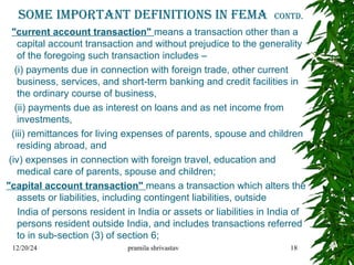 Some important Definitions in fema contd.
"current account transaction" means a transaction other than a
capital account transaction and without prejudice to the generality
of the foregoing such transaction includes –
(i) payments due in connection with foreign trade, other current
business, services, and short-term banking and credit facilities in
the ordinary course of business,
(ii) payments due as interest on loans and as net income from
investments,
(iii) remittances for living expenses of parents, spouse and children
residing abroad, and
(iv) expenses in connection with foreign travel, education and
medical care of parents, spouse and children;
"capital account transaction" means a transaction which alters the
assets or liabilities, including contingent liabilities, outside
India of persons resident in India or assets or liabilities in India of
persons resident outside India, and includes transactions referred
to in sub-section (3) of section 6;
12/20/24 pramila shrivastav 18
 
