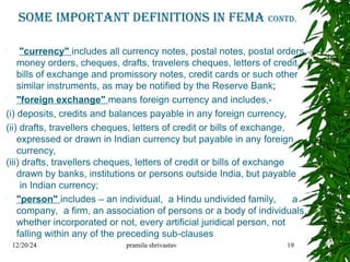 Some important Definitions in fema contd.
 "currency" includes all currency notes, postal notes, postal orders,
money orders, cheques, drafts, travelers cheques, letters of credit,
bills of exchange and promissory notes, credit cards or such other
similar instruments, as may be notified by the Reserve Bank;
 "foreign exchange" means foreign currency and includes,-
(i) deposits, credits and balances payable in any foreign currency,
(ii) drafts, travellers cheques, letters of credit or bills of exchange,
expressed or drawn in Indian currency but payable in any foreign
currency,
(iii) drafts, travellers cheques, letters of credit or bills of exchange
drawn by banks, institutions or persons outside India, but payable
in Indian currency;
 "person" includes – an individual, a Hindu undivided family, a
company, a firm, an association of persons or a body of individuals,
whether incorporated or not, every artificial juridical person, not
falling within any of the preceding sub-clauses
12/20/24 pramila shrivastav 19
 
