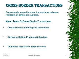 CROSS BORDER TRANSACTIONS
 Cross-border operations are transactions between
residents of different countries.
 Major Types Of Cross Border Transactions
 Cross-Border Financing and Investment
 Buying or Selling Products & Services
 Combined research/ shared services
12/20/24 pramila shrivastav 2
 