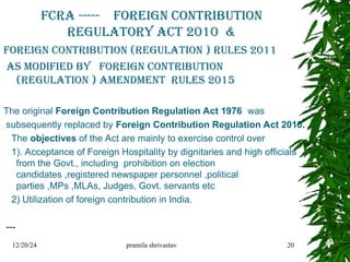 FCRA ----- Foreign Contribution
Regulatory Act 2010 &
FOREIGN CONTRIBUTION (REGULATION ) RULES 2011
AS MODIFIED BY FOREIGN CONTRIBUTION
(REGULATION ) AMENDMENT RULES 2015
The original Foreign Contribution Regulation Act 1976 was
subsequently replaced by Foreign Contribution Regulation Act 2010.
The objectives of the Act are mainly to exercise control over
1). Acceptance of Foreign Hospitality by dignitaries and high officials
from the Govt., including prohibition on election
candidates ,registered newspaper personnel ,political
parties ,MPs ,MLAs, Judges, Govt. servants etc
2) Utilization of foreign contribution in India.
---
12/20/24 pramila shrivastav 20
 
