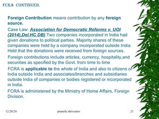 12/20/24 pramila shrivastav 21
FCRA continued.
Foreign Contribution means contribution by any foreign
source.
Case Law: Association for Democratic Reforms v. UOI
(2014),Del.HC DB).Two companies incorporated in India had
given donations to political parties. Majority shares of these
companies were held by a company incorporated outside India.
Held that the donations were received from foreign sources.
Foreign contributions include articles, currency, hospitality,and
securities as specified by the Govt. from time to time
FCRA is applicable to the whole of India and also to citizens of
India outside India and associates/branches and subsidiaries
outside India of companies or bodies registered or incorporated
in India.
 FCRA is administered by the Ministry of Home Affairs, Foreign
Division.
 
