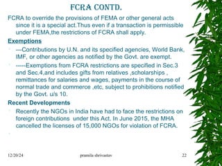 FCRA contd.
FCRA to override the provisions of FEMA or other general acts
since it is a special act.Thus even if a transaction is permissible
under FEMA,the restrictions of FCRA shall apply.
Exemptions
 ---Contributions by U.N. and its specified agencies, World Bank,
IMF, or other agencies as notified by the Govt. are exempt.
 -----Exemptions from FCRA restrictions are specified in Sec.3
and Sec.4,and includes gifts from relatives ,scholarships ,
remittances for salaries and wages, payments in the course of
normal trade and commerce ,etc, subject to prohibitions notified
by the Govt. u/s 10.
Recent Developments
 Recently the NGOs in India have had to face the restrictions on
foreign contributions under this Act. In June 2015, the MHA
cancelled the licenses of 15,000 NGOs for violation of FCRA.

12/20/24 pramila shrivastav 22
 
