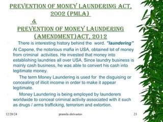 Prevention of Money Laundering Act,
2002 (PMLA)
&
Prevention of Money Laundering
(Amendment)Act, 2012
 There is interesting history behind the word. ”laundering”
Al Capone, the notorious mafia in USA, obtained lot of money
from criminal activities. He invested that money into
establishing laundries all over USA. Since laundry business is
mainly cash business, he was able to convert his cash into
legitimate money.
 The term Money Laundering is used for the disguising or
concealing of illicit income in order to make it appear
legitimate.
 Money Laundering is being employed by launderers
worldwide to conceal criminal activity associated with it such
as drugs / arms trafficking, terrorism and extortion.
12/20/24 pramila shrivastav 23
 