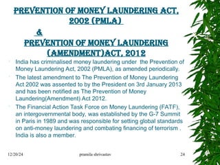 Prevention of Money Laundering Act,
2002 (PMLA)
&
Prevention of Money Laundering
(Amendment)Act, 2012
 India has criminalised money laundering under the Prevention of
Money Laundering Act, 2002 (PMLA), as amended periodically.
 The latest amendment to The Prevention of Money Laundering
Act 2002 was assented to by the President on 3rd January 2013
and has been notified as The Prevention of Money
Laundering(Amendment) Act 2012.
 The Financial Action Task Force on Money Laundering (FATF),
an intergovernmental body, was established by the G-7 Summit
in Paris in 1989 and was responsible for setting global standards
on anti-money laundering and combating financing of terrorism .
India is also a member.
12/20/24 pramila shrivastav 24
 