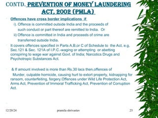 Contd. Prevention of Money Laundering
Act, 2002 (PMLA)
 Offences have cross border implications if
i). Offence is committed outside India and the proceeds of
such conduct or part thereof are remitted to India. Or
ii) Offence is committed in India and proceeds of crime are
transferred outside India.
 It covers offences specified in Parts A,B,or C of Schedule to the Act, e.g,
Sec.121 & Sec. 121A of I.P.C.-waging or attempting or abetting
conspiring to wage war against Govt. of India; Narcotics Drugs and
Psychotropic Substances Act.
 & If amount involved is more than Rs.30 lacs then,offences of
Murder, culpable homicide, causing hurt to extort property, kidnapping for
ransom, counterfeiting, forgery.Offences under Wild Life Protection Act,
Arms Act, Prevention of Immoral Trafficking Act, Prevention of Corruption
Act.

12/20/24 pramila shrivastav 25
 