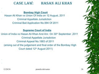 CASE LAW: HASAN ALI KHAN

 Bombay High Court
Hasan Ali Khan vs Union Of India on 12 August, 2011
 Criminal Appellate Jurisdiction
Criminal Bail Application No.994 Of 2011
Supreme Court of India
Union of India vs Hasan Ali Khan And Anr. On 30th
September ,2011
Criminal Appellate Jurisdiction
Criminal Appeal No.1883 of 2011
(arising out of the judgement and final order of the Bombay High
Court dated 12th
August 2011)


12/20/24 pramila shrivastav 26
 