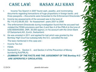 CASE LAW: HASAN ALI KHAN
I. Income Tax Search in 2007 found cash, jewellry ,and incriminating
documents regarding transactions of huge proportions in foreign banks ,and
three passports.---Documents were forwarded to the Enforcement Directorate.
II. Income tax assessments of the accused was to the tune of
Rs.110,412,68,85,303 for Assessment years 2001 to 2008
III. The enforcement Directorate during investigation found that the accused had
violated the FEMA provisions and Sec.3 and Sec.4 of the PMLA to the tune of
US$ 8000453000, (INR. 36,000 approx.) in his account with the Union Bank
Of Switzerland,AG ,Zurich, Switzerland.
IV. He was arrested in 2011 and applied for bail which was granted by the
Bombay High Court but subsequnetly the S.C. cancelled the bail.
 The laws mentioned in this case are:-
 Income Tax Act
 FEMA
 Section2(1) u, Section 3 , and Section 4 of the Prevention of Money
laundering Act(PMLA).
 (SUMMARY OF THE FACTS AND THE JUDGEMENT OF THE Bombay H.C
ARE SEPERATELY CIRCULATED).
12/20/24 pramila shrivastav 27
 