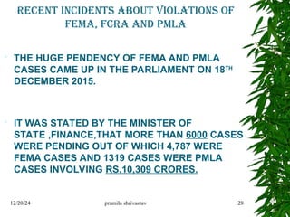 RECENT INCIDENTS ABOUT VIOLATIONS of
FEMA, fcra and pmla
 THE HUGE PENDENCY OF FEMA AND PMLA
CASES CAME UP IN THE PARLIAMENT ON 18TH
DECEMBER 2015.
 IT WAS STATED BY THE MINISTER OF
STATE ,FINANCE,THAT MORE THAN 6000 CASES
WERE PENDING OUT OF WHICH 4,787 WERE
FEMA CASES AND 1319 CASES WERE PMLA
CASES INVOLVING RS.10,309 CRORES.
12/20/24 pramila shrivastav 28
 