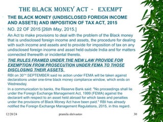 THE BLACK MONEY ACT - EXEMPT
 THE BLACK MONEY (UNDISCLOSED FOREIGN INCOME
AND ASSETS) AND IMPOSITION OF TAX ACT, 2015
 NO. 22 OF 2015 [26th May, 2015.]
 An Act to make provisions to deal with the problem of the Black money
that is undisclosed foreign income and assets, the procedure for dealing
with such income and assets and to provide for imposition of tax on any
undisclosed foreign income and asset held outside India and for matters
connected therewith or incidental thereto.
 THE RULES FRAMED UNDER THE NEW LAW PROVIDE FOR
EXEMPTION FROM PROSECUTION UNDER FEMA TO THOSE
DISCLOSING THEIR ASSETS.
 RBI on 30TH
SEPTEMBER said no action under FEMA will be taken against
declarations under one-time black money compliance window, which ends on
Wednesday.
 In a communication to banks, the Reserve Bank said: "No proceedings shall lie
under the Foreign Exchange Management Act, 1999 (FEMA) against the
declarant with respect to an asset held abroad for which taxes and penalties
under the provisions of Black Money Act have been paid." RBI has already
notified the Foreign Exchange Management Regulations, 2015, in this regard.
12/20/24 pramila shrivastav 30
 