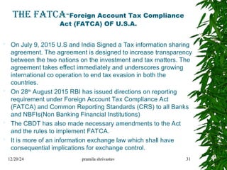 THE FATCA-Foreign Account Tax Compliance
Act (FATCA) OF U.S.A.
 On July 9, 2015 U.S and India Signed a Tax information sharing
agreement. The agreement is designed to increase transparency
between the two nations on the investment and tax matters. The
agreement takes effect immediately and underscores growing
international co operation to end tax evasion in both the
countries.
 On 28th
August 2015 RBI has issued directions on reporting
requirement under Foreign Account Tax Compliance Act
(FATCA) and Common Reporting Standards (CRS) to all Banks
and NBFIs(Non Banking Financial Institutions)
 The CBDT has also made necessary amendments to the Act
and the rules to implement FATCA.
 It is more of an information exchange law which shall have
consequential implications for exchange control.
12/20/24 pramila shrivastav 31
 