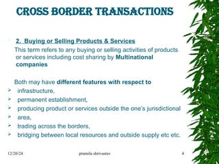 CROSS BORDER TRANSACTIONS
 2. Buying or Selling Products & Services
This term refers to any buying or selling activities of products
or services including cost sharing by Multinational
companies
Both may have different features with respect to
 infrastructure,
 permanent establishment,
 producing product or services outside the one’s jurisdictional
 area,
 trading across the borders,
 bridging between local resources and outside supply etc etc.
12/20/24 pramila shrivastav 4
 