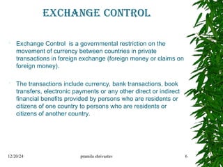 EXCHANGE CONTROL
 Exchange Control is a governmental restriction on the
movement of currency between countries in private
transactions in foreign exchange (foreign money or claims on
foreign money).
 The transactions include currency, bank transactions, book
transfers, electronic payments or any other direct or indirect
financial benefits provided by persons who are residents or
citizens of one country to persons who are residents or
citizens of another country.
12/20/24 pramila shrivastav 6
 