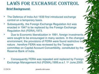 LAWS FOR EXCHANGE CONTROL
Brief Background:
 The Defence of India Act 1939 first introduced exchange
control on a temporary basis.
 Subsequently, the Foreign Exchange Regulation Act was
enacted in 1947 to be replaced by the Foreign Exchange
Regulation Act (FERA),1973.
 Due to Economic liberalization in 1991, foreign investments
were sought to be encouraged in many sectors. In the changed
environment, the provisions of FERA were found restrictive in
nature . herefore FERA was reviewed by the Tarapore
committee on Capital Account Convertibility, constituted by the
Reserve Bank of India.
 Consequently FERA was repealed and replaced by Foreign
Exchange Management Act (FEMA),1999,w.e.f. 1st
June,2000.
12/20/24 pramila shrivastav 7
 