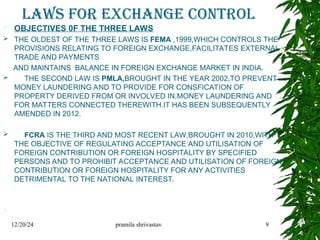 LAWS FOR EXCHANGE CONTROL
 OBJECTIVES 0F THE THREE LAWS
 THE OLDEST OF THE THREE LAWS IS FEMA ,1999,WHICH CONTROLS THE
PROVISIONS RELATING TO FOREIGN EXCHANGE,FACILITATES EXTERNAL
TRADE AND PAYMENTS
AND MAINTAINS BALANCE IN FOREIGN EXCHANGE MARKET IN INDIA.
 THE SECOND LAW IS PMLA,BROUGHT IN THE YEAR 2002,TO PREVENT
MONEY LAUNDERING AND TO PROVIDE FOR CONSFICATION OF
PROPERTY DERIVED FROM OR INVOLVED IN,MONEY LAUNDERING AND
FOR MATTERS CONNECTED THEREWITH.IT HAS BEEN SUBSEQUENTLY
AMENDED IN 2012.
 FCRA IS THE THIRD AND MOST RECENT LAW,BROUGHT IN 2010,WITH
THE OBJECTIVE OF REGULATING ACCEPTANCE AND UTILISATION OF
FOREIGN CONTRIBUTION OR FOREIGN HOSPITALITY BY SPECIFIED
PERSONS AND TO PROHIBIT ACCEPTANCE AND UTILISATION OF FOREIGN
CONTRIBUTION OR FOREIGN HOSPITALITY FOR ANY ACTIVITIES
DETRIMENTAL TO THE NATIONAL INTEREST.

12/20/24 pramila shrivastav 9
 