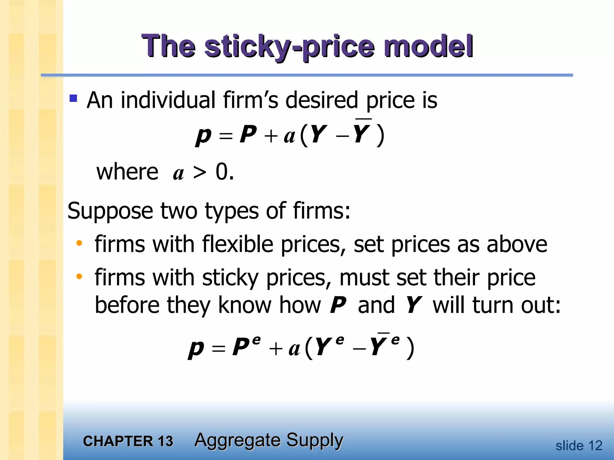 The sticky-price model An individual firm’s desired price is where  a  > 0.  Suppose two types of firms: firms with flexible prices, set prices as above firms with sticky prices, must set their price before they know how  P   and  Y   will turn out: 