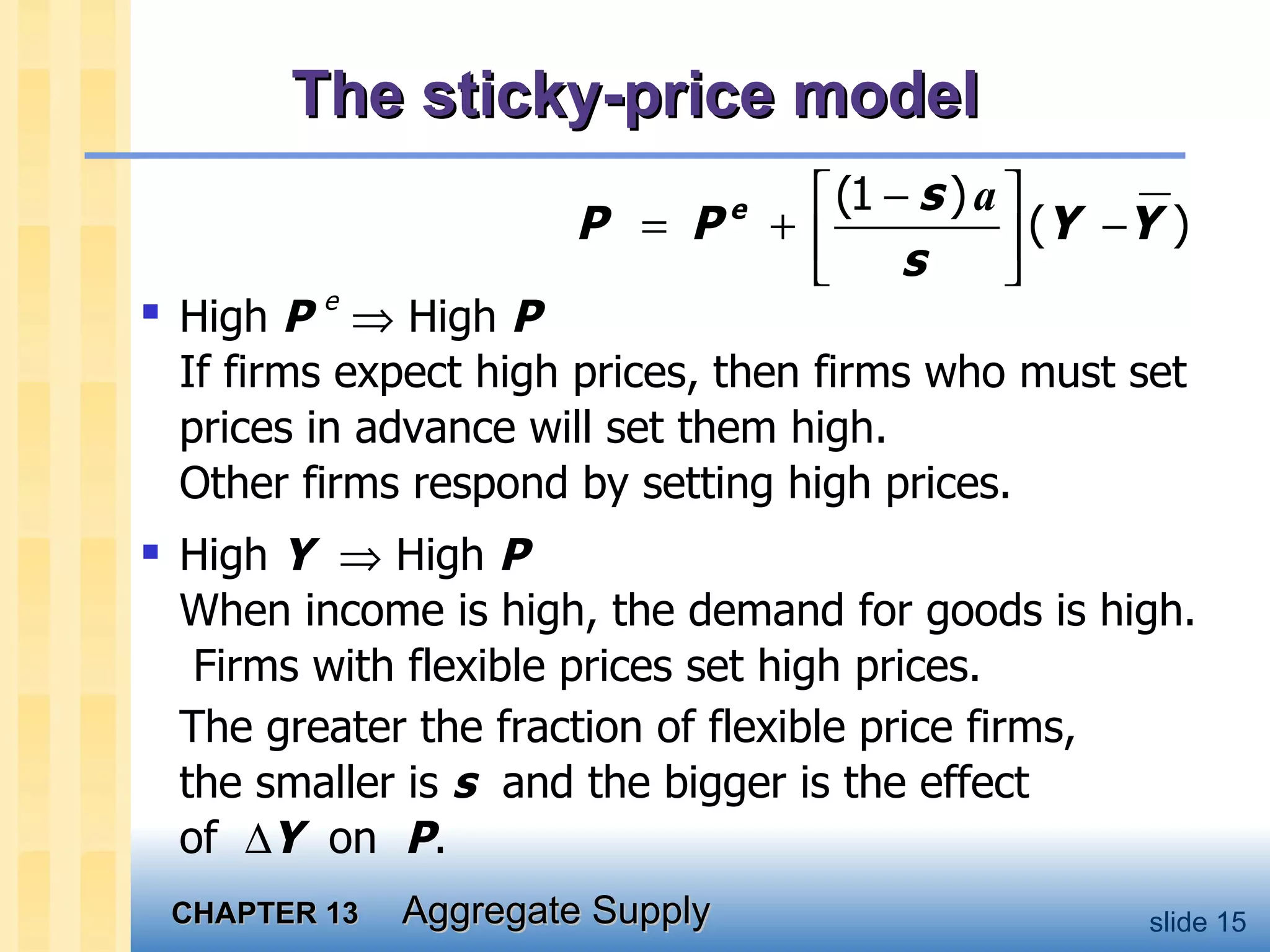 The sticky-price model High  P  e     High  P If firms expect high prices, then firms who must set prices in advance will set them high. Other firms respond by setting high prices. High  Y     High  P   When income is high, the demand for goods is high.  Firms with flexible prices set high prices.  The greater the fraction of flexible price firms,  the smaller is  s   and the bigger is the effect  of   Y   on  P .  