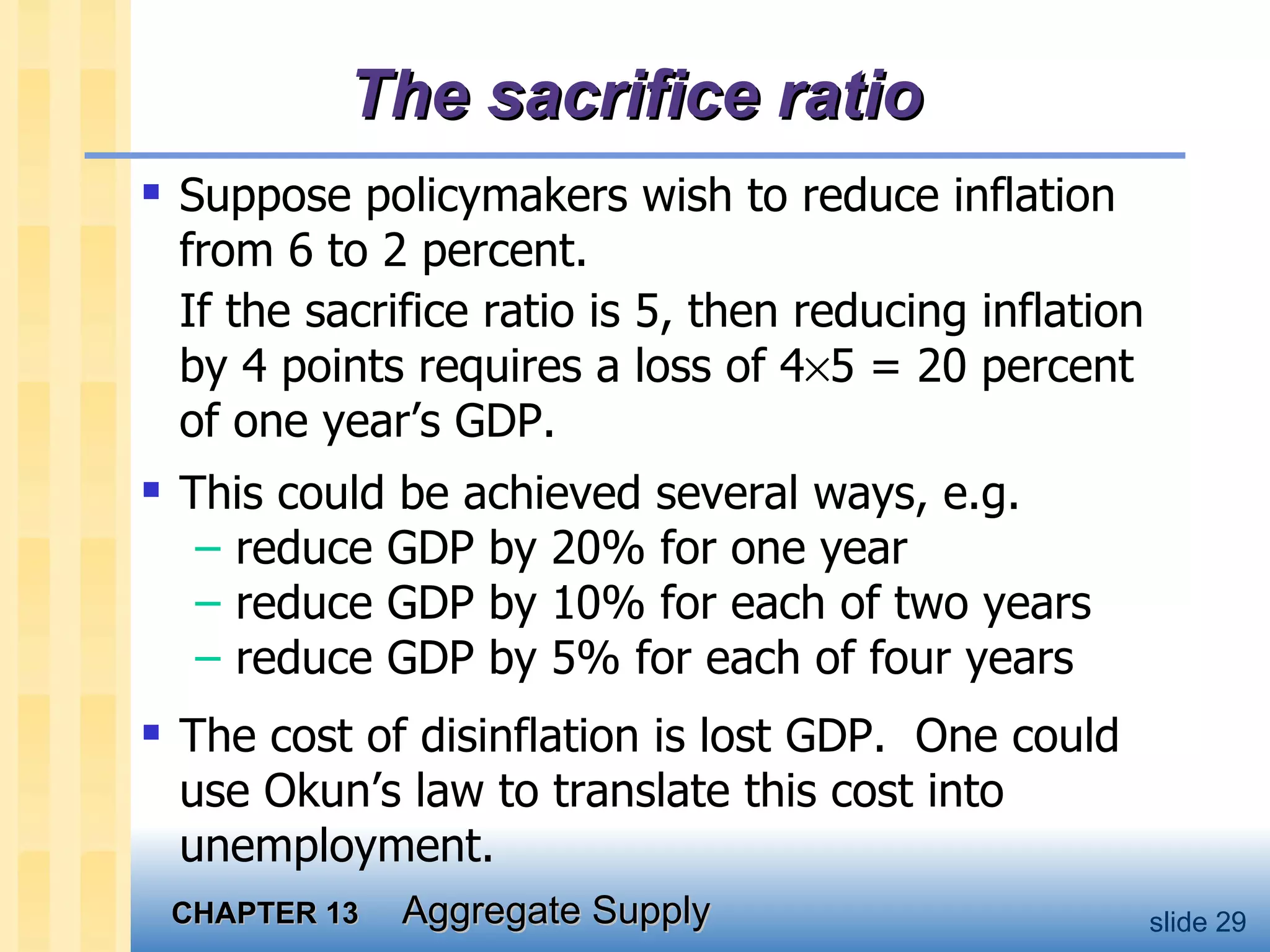 The sacrifice ratio Suppose policymakers wish to reduce inflation from 6 to 2 percent.  If the sacrifice ratio is 5, then reducing inflation by 4 points requires a loss of 4  5 = 20 percent of one year’s GDP. This could be achieved several ways, e.g. reduce GDP by 20% for one year reduce GDP by 10% for each of two years reduce GDP by 5% for each of four years The cost of disinflation is lost GDP.  One could use Okun’s law to translate this cost into unemployment. 