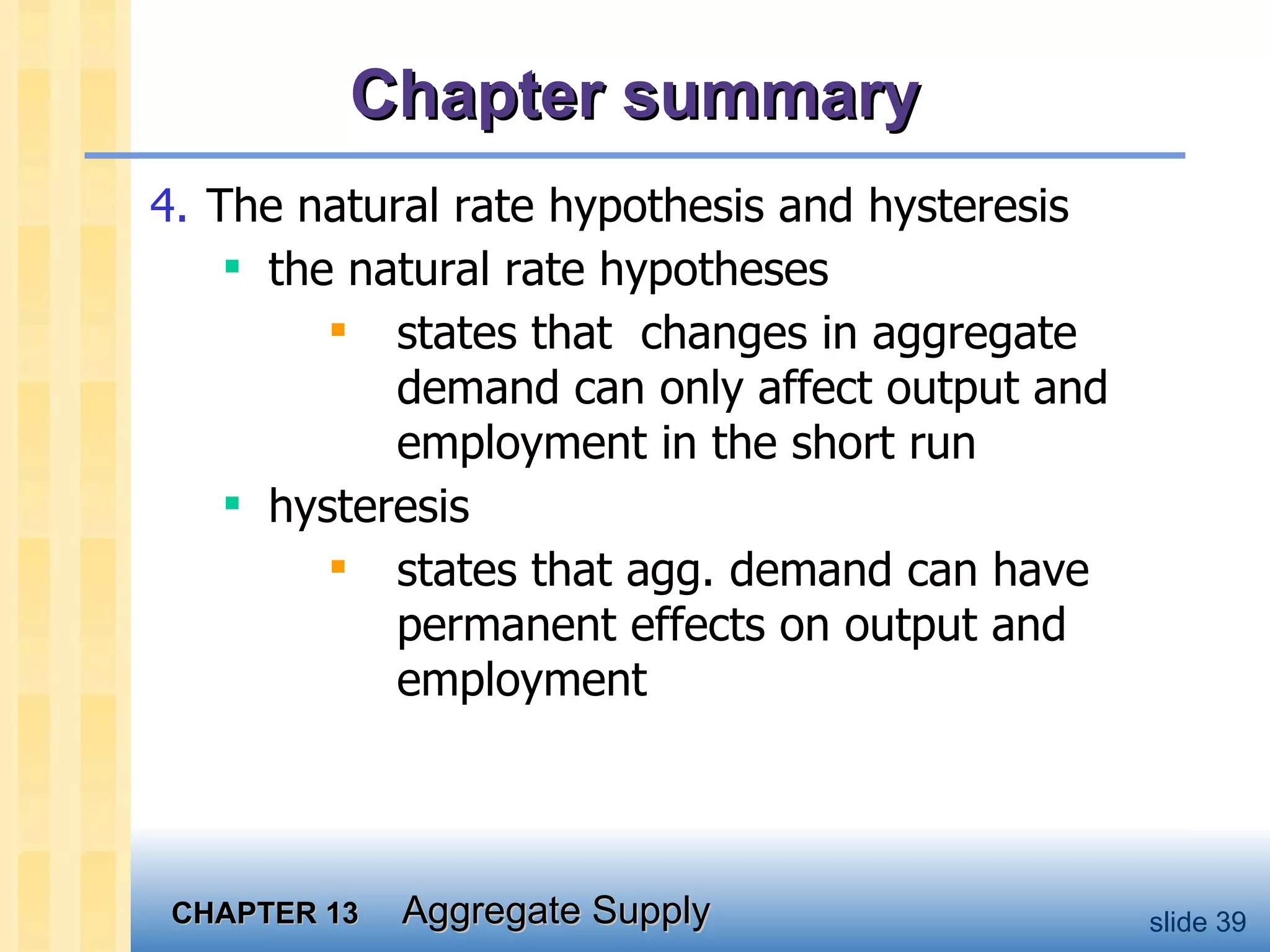 Chapter summary 4. The natural rate hypothesis and hysteresis the natural rate hypotheses states that  changes in aggregate demand can only affect output and employment in the short run hysteresis states that agg. demand can have permanent effects on output and employment 