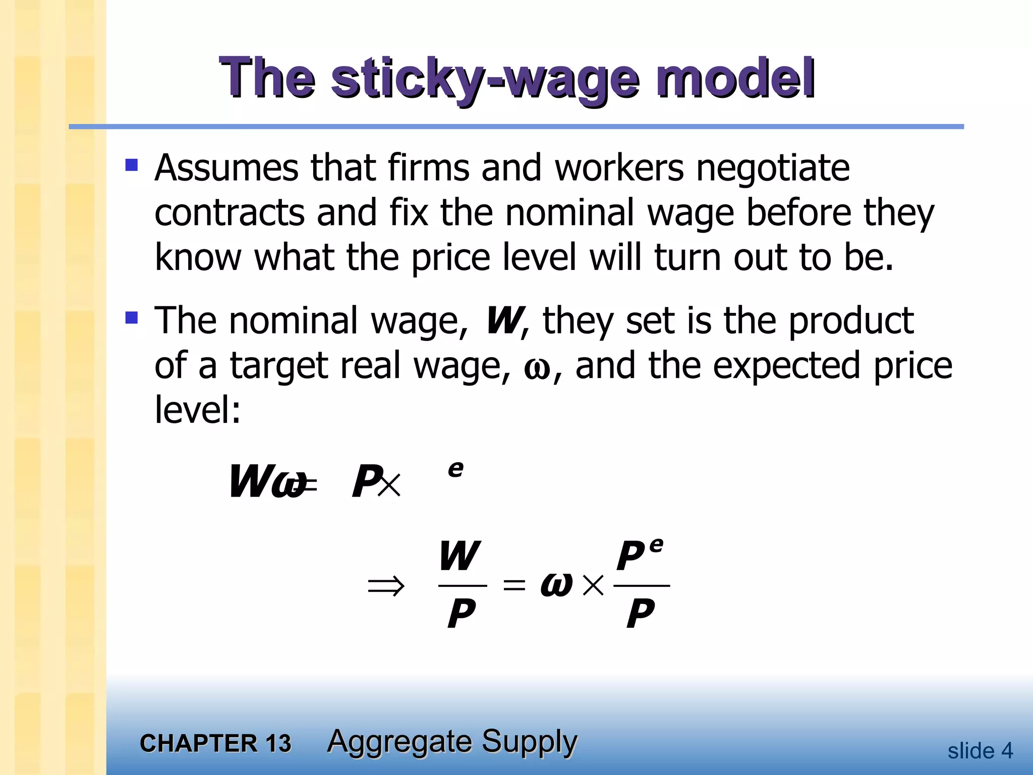 The sticky-wage model Assumes that firms and workers negotiate contracts and fix the nominal wage before they know what the price level will turn out to be.  The nominal wage,  W , they set is the product of a target real wage,   , and the expected price level: 