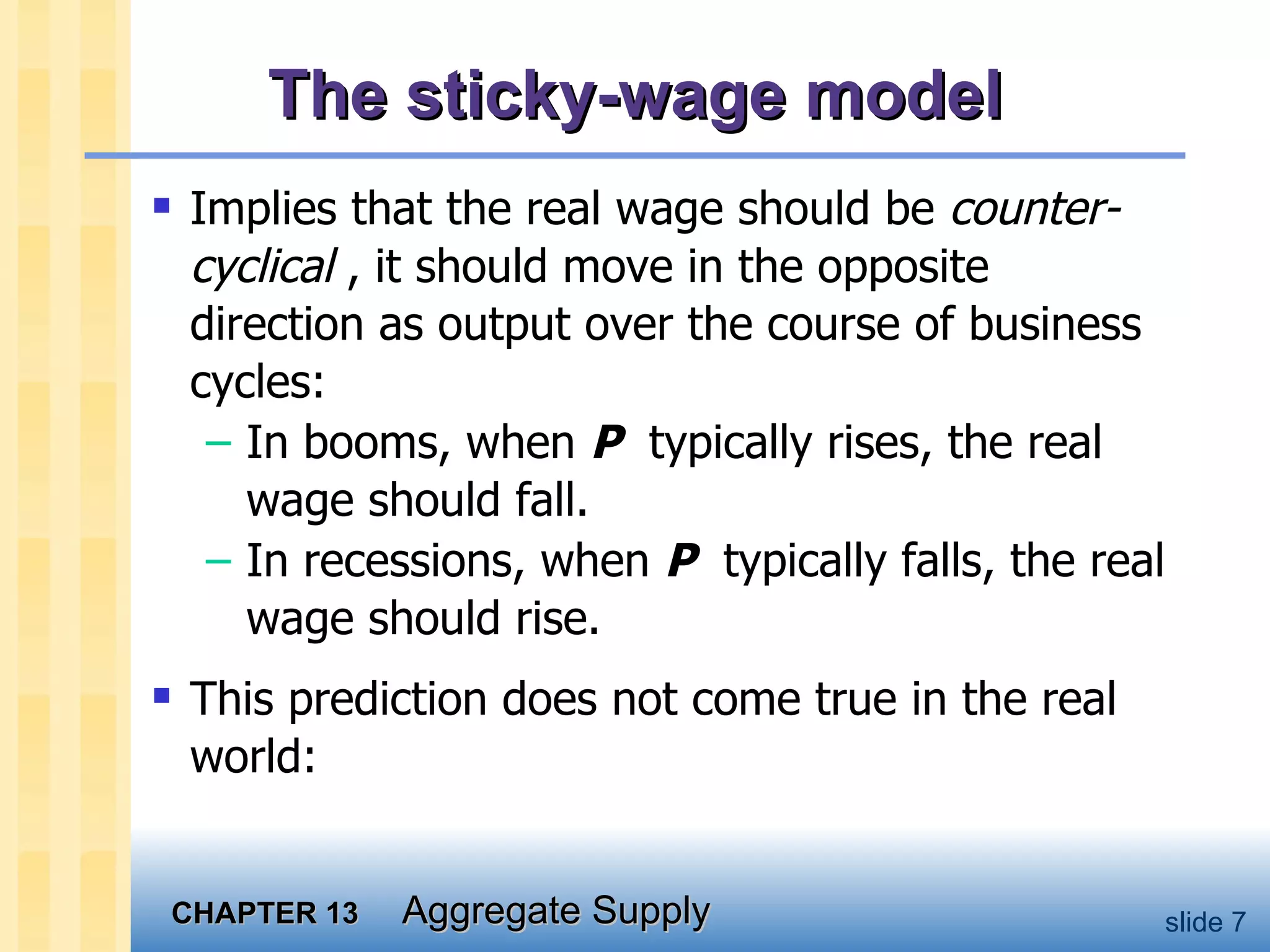 The sticky-wage model Implies that the real wage should be  counter-cyclical  , it should move in the opposite direction as output over the course of business cycles: In booms, when  P   typically rises, the real wage should fall.  In recessions, when  P   typically falls, the real wage should rise.  This prediction does not come true in the real world: 