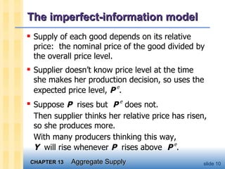 The imperfect-information model Supply of each good depends on its relative price:  the nominal price of the good divided by the overall price level. Supplier doesn’t know price level at the time she makes her production decision, so uses the expected price level,  P   e .  Suppose  P   rises but  P   e  does not.  Then supplier thinks her relative price has risen, so she produces more.  With many producers thinking this way,  Y   will rise whenever  P   rises above  P   e .  