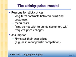The sticky-price model Reasons for sticky prices: long-term contracts between firms and customers menu costs firms do not wish to annoy customers with frequent price changes Assumption: Firms set their own prices  (e.g. as in monopolistic competition) 