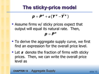 The sticky-price model Assume firms w/ sticky prices expect that output will equal its natural rate.  Then, To derive the aggregate supply curve, we first find an expression for the overall price level.  Let  s   denote the fraction of firms with sticky prices.  Then, we can write the overall price level as  