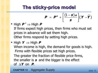 The sticky-price model High  P  e     High  P If firms expect high prices, then firms who must set prices in advance will set them high. Other firms respond by setting high prices. High  Y     High  P   When income is high, the demand for goods is high.  Firms with flexible prices set high prices.  The greater the fraction of flexible price firms,  the smaller is  s   and the bigger is the effect  of   Y   on  P .  