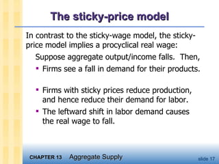 The sticky-price model In contrast to the sticky-wage model, the sticky-price model implies a procyclical real wage: Suppose aggregate output/income falls.  Then, Firms see a fall in demand for their products.  Firms with sticky prices reduce production, and hence reduce their demand for labor.  The leftward shift in labor demand causes the real wage to fall. 