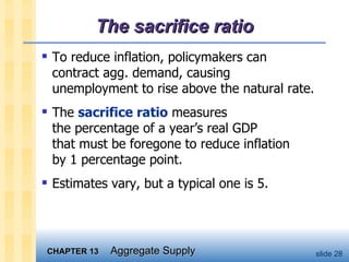 The sacrifice ratio To reduce inflation, policymakers can  contract agg. demand, causing  unemployment to rise above the natural rate. The  sacrifice ratio  measures  the percentage of a year’s real GDP  that must be foregone to reduce inflation  by 1 percentage point.  Estimates vary, but a typical one is 5. 