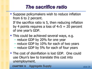 The sacrifice ratio Suppose policymakers wish to reduce inflation from 6 to 2 percent.  If the sacrifice ratio is 5, then reducing inflation by 4 points requires a loss of 4  5 = 20 percent of one year’s GDP. This could be achieved several ways, e.g. reduce GDP by 20% for one year reduce GDP by 10% for each of two years reduce GDP by 5% for each of four years The cost of disinflation is lost GDP.  One could use Okun’s law to translate this cost into unemployment. 