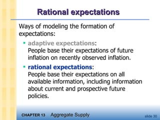 Rational expectations  Ways of modeling the formation of expectations:  adaptive expectations :  People base their expectations of future inflation on recently observed inflation. rational expectations : People base their expectations on all available information, including information about current and prospective future policies.  