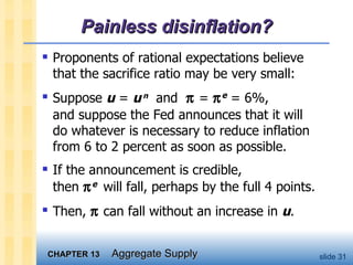 Painless disinflation? Proponents of rational expectations believe  that the sacrifice ratio may be very small: Suppose  u  =  u   n   and    =   e  = 6%, and suppose the Fed announces that it will  do whatever is necessary to reduce inflation  from 6 to 2 percent as soon as possible. If the announcement is credible,  then   e   will fall, perhaps by the full 4 points.  Then,    can fall without an increase in  u .  