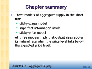 Chapter summary 1. Three models of aggregate supply in the short run: sticky-wage model  imperfect-information model  sticky-price model All three models imply that output rises above its natural rate when the price level falls below the expected price level. 
